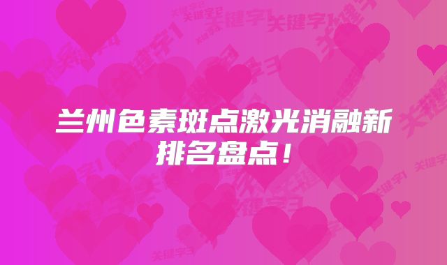 兰州色素斑点激光消融新排名盘点！