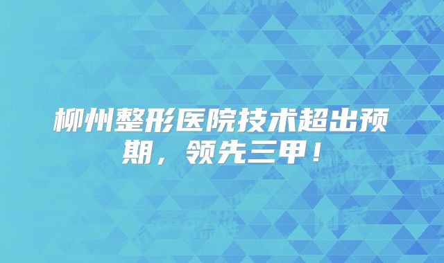 柳州整形医院技术超出预期，领先三甲！