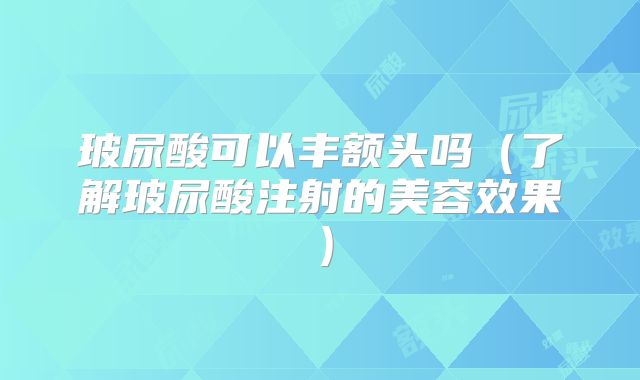 玻尿酸可以丰额头吗（了解玻尿酸注射的美容效果）