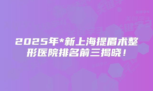 2025年*新上海提眉术整形医院排名前三揭晓！