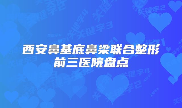 西安鼻基底鼻梁联合整形前三医院盘点