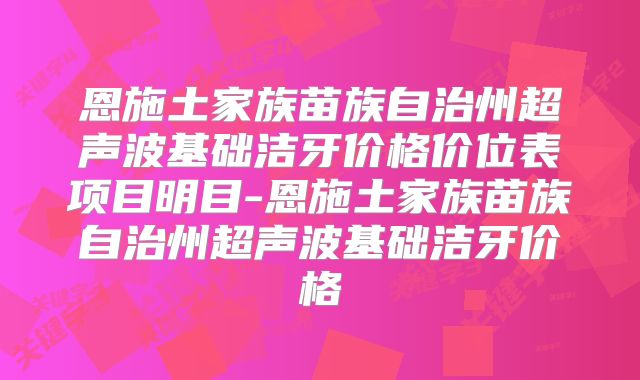 恩施土家族苗族自治州超声波基础洁牙价格价位表项目明目-恩施土家族苗族自治州超声波基础洁牙价格