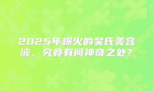 2025年爆火的吴氏美容液，究竟有何神奇之处？