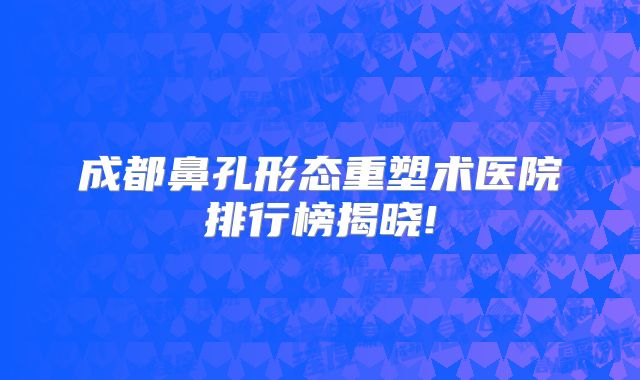 成都鼻孔形态重塑术医院排行榜揭晓!