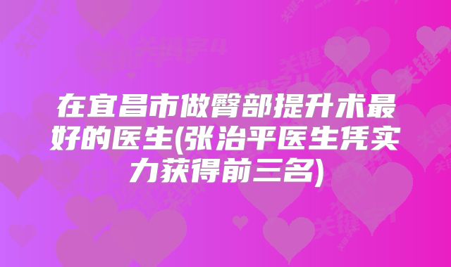 在宜昌市做臀部提升术最好的医生(张治平医生凭实力获得前三名)