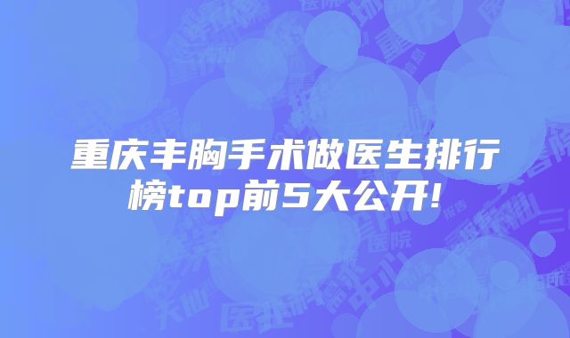 重庆丰胸手术做医生排行榜top前5大公开!