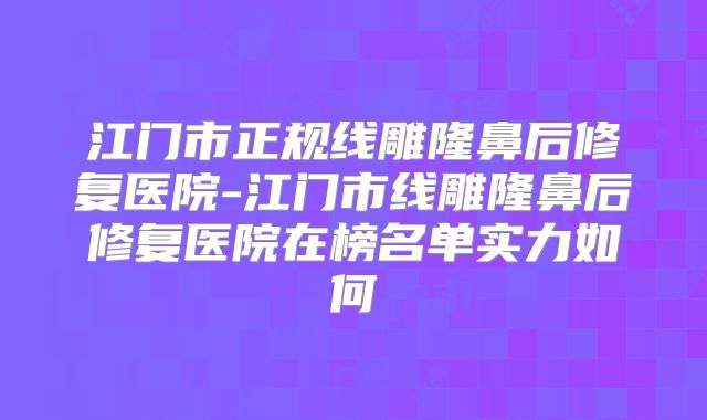 江门市正规线雕隆鼻后修复医院-江门市线雕隆鼻后修复医院在榜名单实力如何