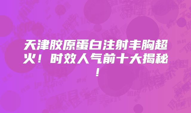 天津胶原蛋白注射丰胸超火！时效人气前十大揭秘！