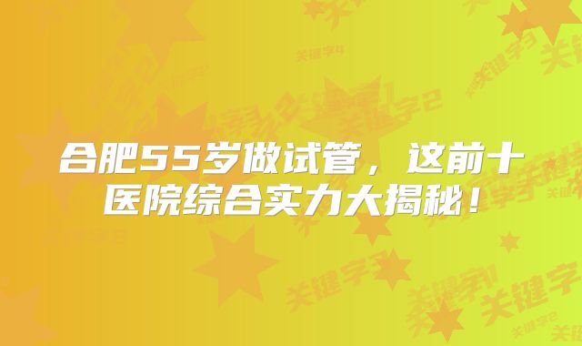 合肥55岁做试管，这前十医院综合实力大揭秘！