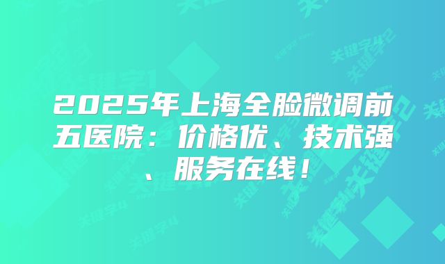 2025年上海全脸微调前五医院：价格优、技术强、服务在线！