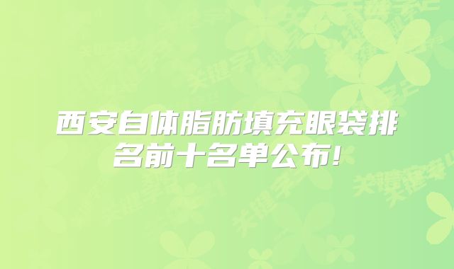 西安自体脂肪填充眼袋排名前十名单公布!