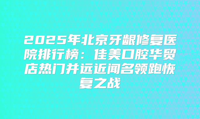 2025年北京牙龈修复医院排行榜：佳美口腔华贸店热门并远近闻名领跑恢复之战