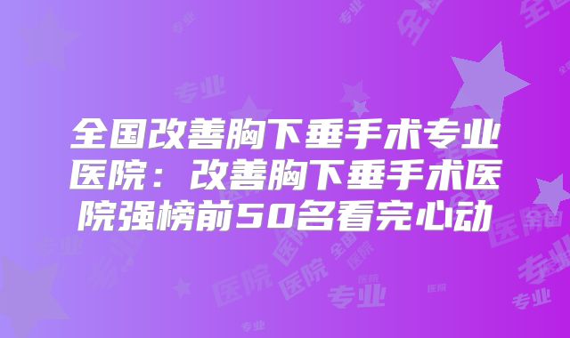 全国改善胸下垂手术专业医院：改善胸下垂手术医院强榜前50名看完心动