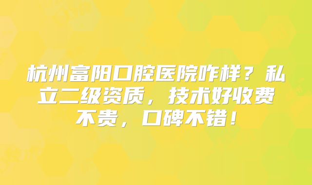 杭州富阳口腔医院咋样？私立二级资质，技术好收费不贵，口碑不错！