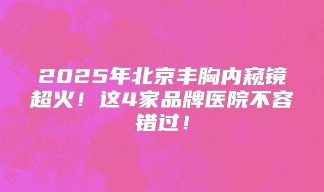 2025年北京丰胸内窥镜超火！这4家品牌医院不容错过！
