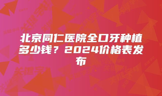 北京同仁医院全口牙种植多少钱？2024价格表发布