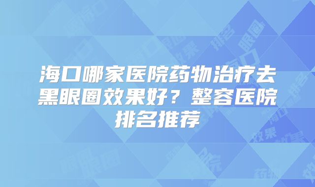 海口哪家医院药物治疗去黑眼圈效果好？整容医院排名推荐