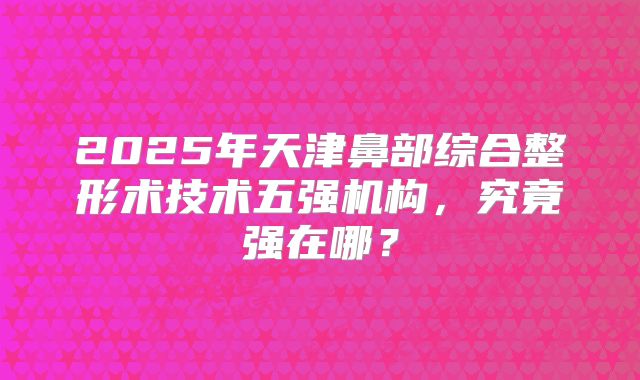 2025年天津鼻部综合整形术技术五强机构，究竟强在哪？