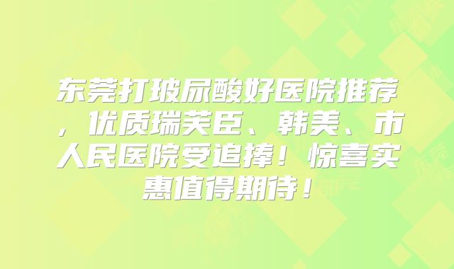 东莞打玻尿酸好医院推荐，优质瑞芙臣、韩美、市人民医院受追捧！惊喜实惠值得期待！