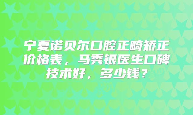 宁夏诺贝尔口腔正畸矫正价格表，马秀银医生口碑技术好，多少钱？