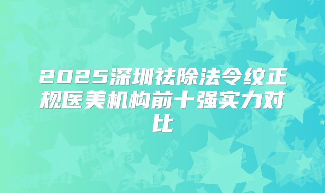 2025深圳祛除法令纹正规医美机构前十强实力对比