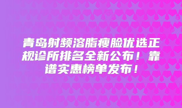 青岛射频溶脂瘦脸优选正规诊所排名全新公布！靠谱实惠榜单发布！