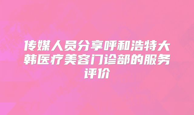 传媒人员分享呼和浩特大韩医疗美容门诊部的服务评价