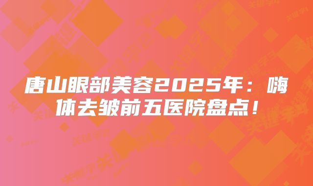 唐山眼部美容2025年：嗨体去皱前五医院盘点！