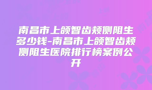 南昌市上颌智齿颊侧阻生多少钱-南昌市上颌智齿颊侧阻生医院排行榜案例公开