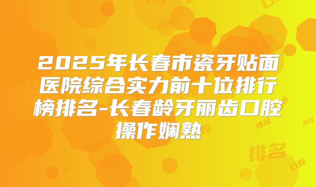 2025年长春市瓷牙贴面医院综合实力前十位排行榜排名-长春龄牙丽齿口腔操作娴熟