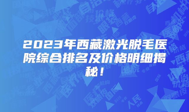 2023年西藏激光脱毛医院综合排名及价格明细揭秘！