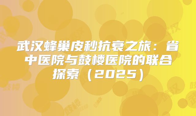 武汉蜂巢皮秒抗衰之旅：省中医院与鼓楼医院的联合探索（2025）