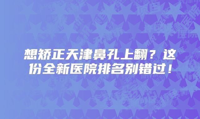 想矫正天津鼻孔上翻？这份全新医院排名别错过！