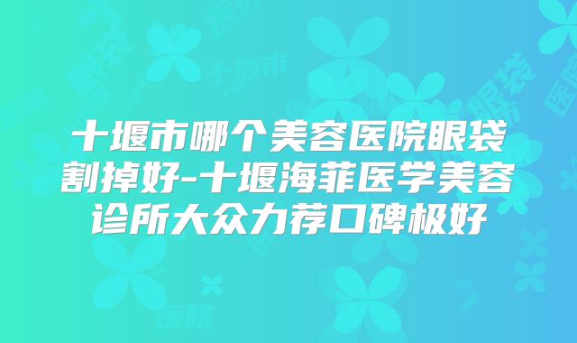 十堰市哪个美容医院眼袋割掉好-十堰海菲医学美容诊所大众力荐口碑极好