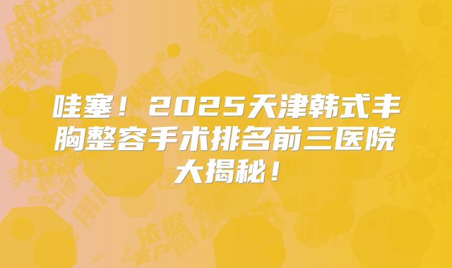 哇塞！2025天津韩式丰胸整容手术排名前三医院大揭秘！