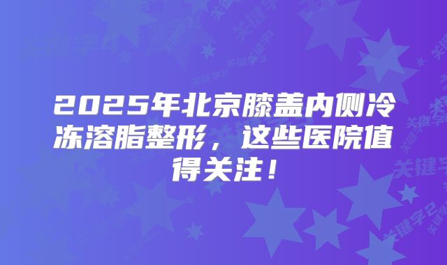 2025年北京膝盖内侧冷冻溶脂整形，这些医院值得关注！