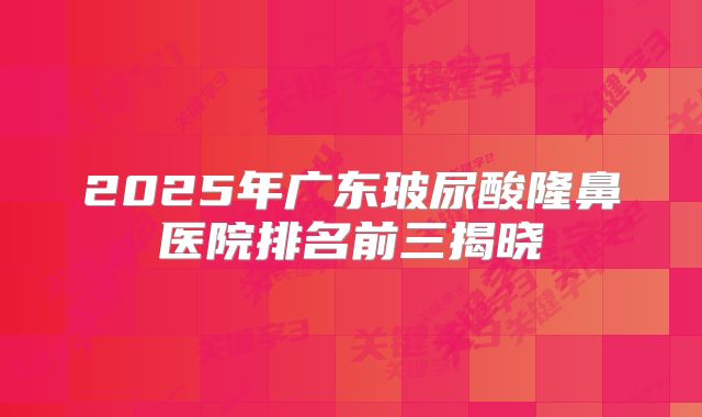 2025年广东玻尿酸隆鼻医院排名前三揭晓