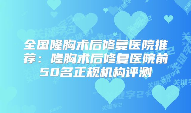 全国隆胸术后修复医院推荐：隆胸术后修复医院前50名正规机构评测