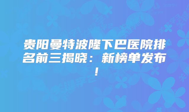 贵阳曼特波隆下巴医院排名前三揭晓：新榜单发布！