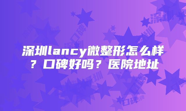 深圳lancy微整形怎么样？口碑好吗？医院地址