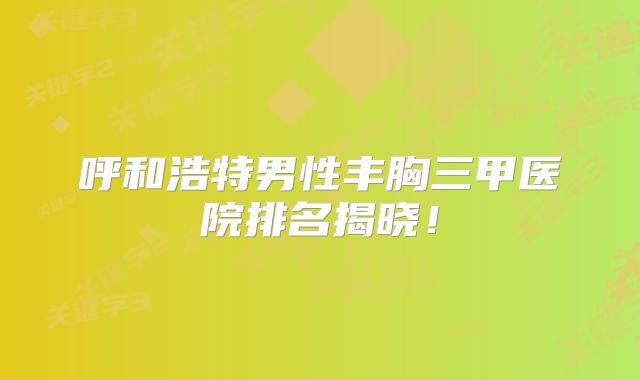 呼和浩特男性丰胸三甲医院排名揭晓！