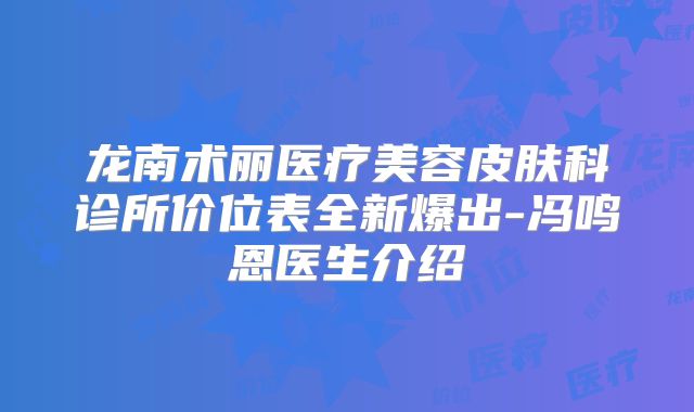 龙南术丽医疗美容皮肤科诊所价位表全新爆出-冯鸣恩医生介绍