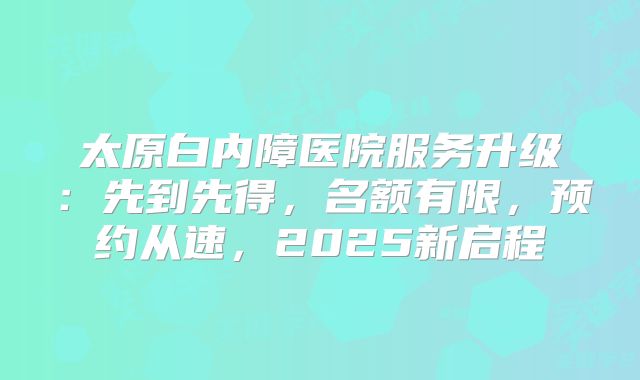 太原白内障医院服务升级：先到先得，名额有限，预约从速，2025新启程