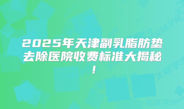 2025年天津副乳脂肪垫去除医院收费标准大揭秘！