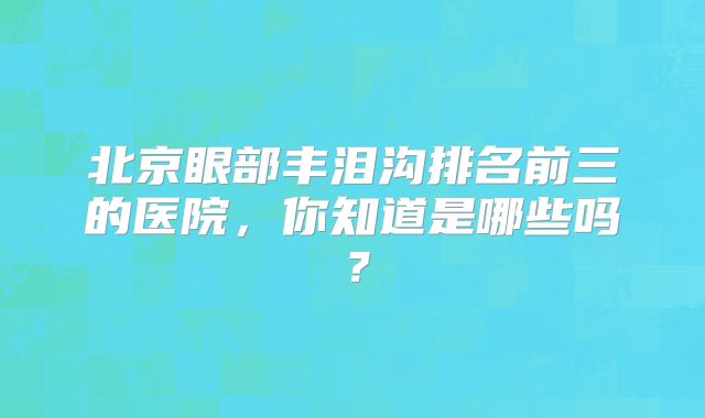 北京眼部丰泪沟排名前三的医院，你知道是哪些吗？