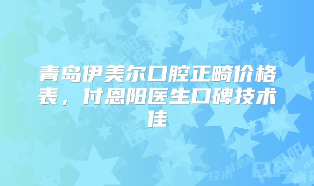 青岛伊美尔口腔正畸价格表，付恩阳医生口碑技术佳