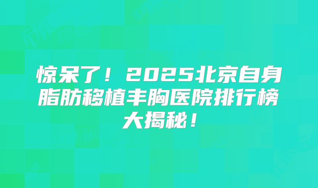 惊呆了！2025北京自身脂肪移植丰胸医院排行榜大揭秘！