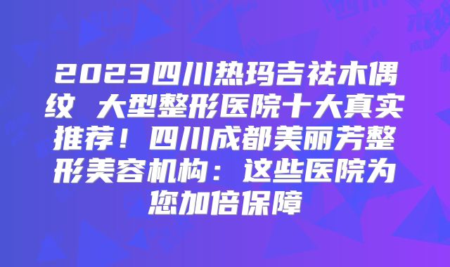 2023四川热玛吉祛木偶纹 大型整形医院十大真实推荐！四川成都美丽芳整形美容机构：这些医院为您加倍保障