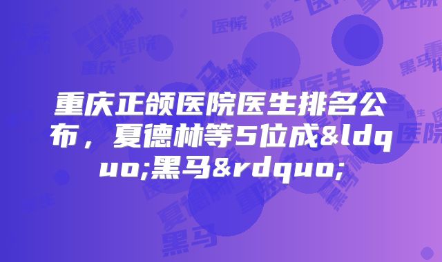 重庆正颌医院医生排名公布，夏德林等5位成&ldquo;黑马&rdquo;