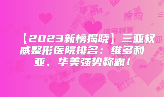 【2023新榜揭晓】三亚权威整形医院排名：维多利亚、华美强势称霸！